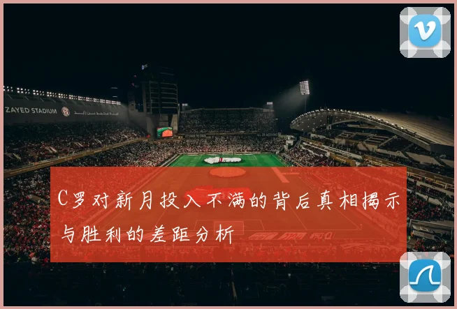 C罗对新月投入不满的背后真相揭示与胜利的差距分析
