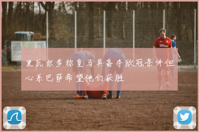 里瓦尔多称皇马具备夺欧冠条件但心系巴萨希望他们获胜