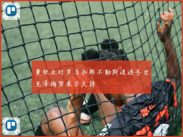 曼联未对罗马和那不勒斯追逐齐尔克泽梅努表示支持