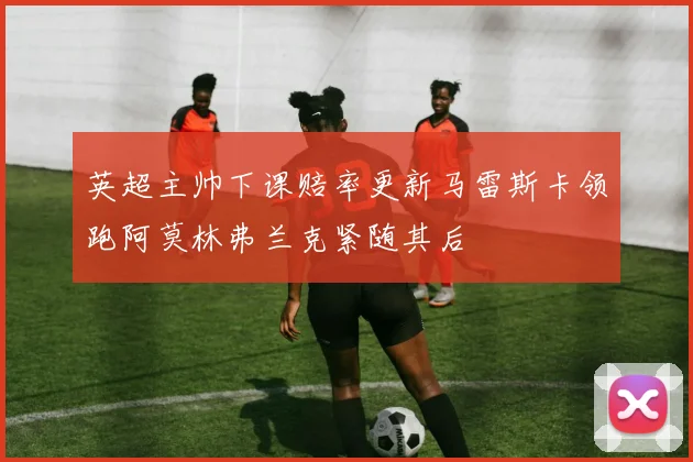 英超主帅下课赔率更新马雷斯卡领跑阿莫林弗兰克紧随其后