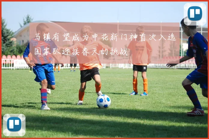 马镇有望成为申花新门神首次入选国家队迎接春天的挑战