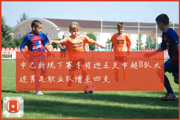 中乙新规下赛季将迎五支中超B队大连男足职业队增至四支
