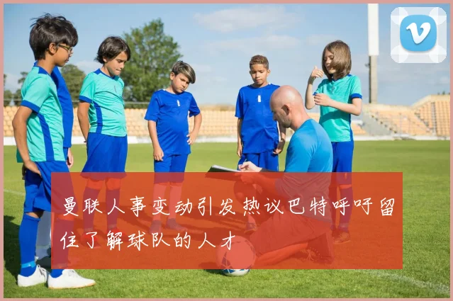 曼联人事变动引发热议巴特呼吁留住了解球队的人才