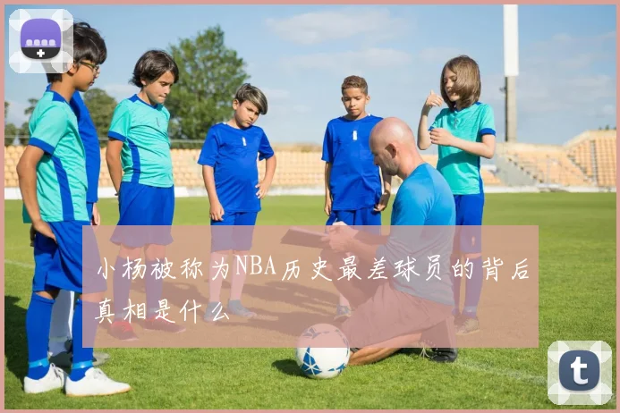 小杨被称为NBA历史最差球员的背后真相是什么