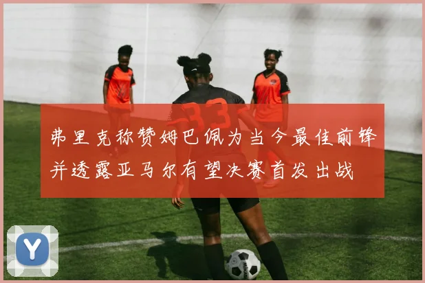 弗里克称赞姆巴佩为当今最佳前锋并透露亚马尔有望决赛首发出战