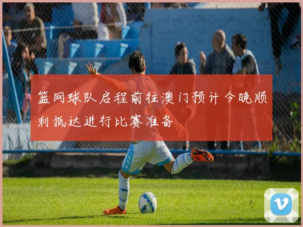 篮网球队启程前往澳门预计今晚顺利抵达进行比赛准备