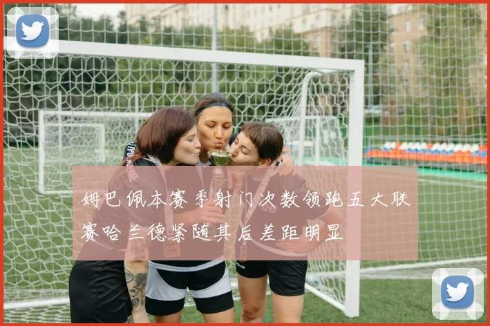姆巴佩本赛季射门次数领跑五大联赛哈兰德紧随其后差距明显