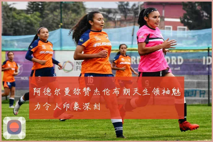 阿德尔曼称赞杰伦布朗天生领袖魅力令人印象深刻