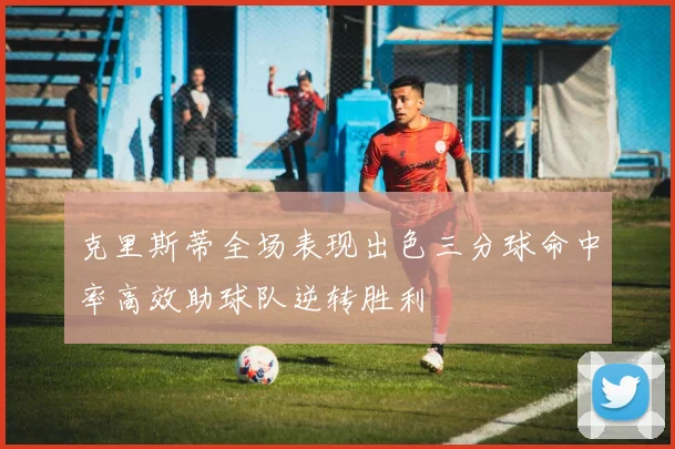 克里斯蒂全场表现出色三分球命中率高效助球队逆转胜利