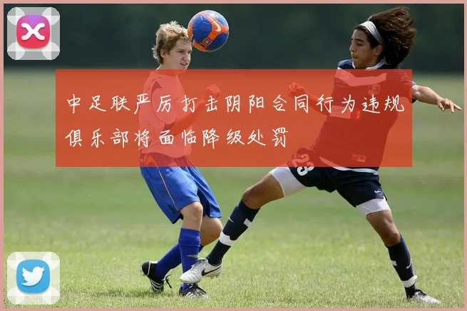 中足联严厉打击阴阳合同行为违规俱乐部将面临降级处罚