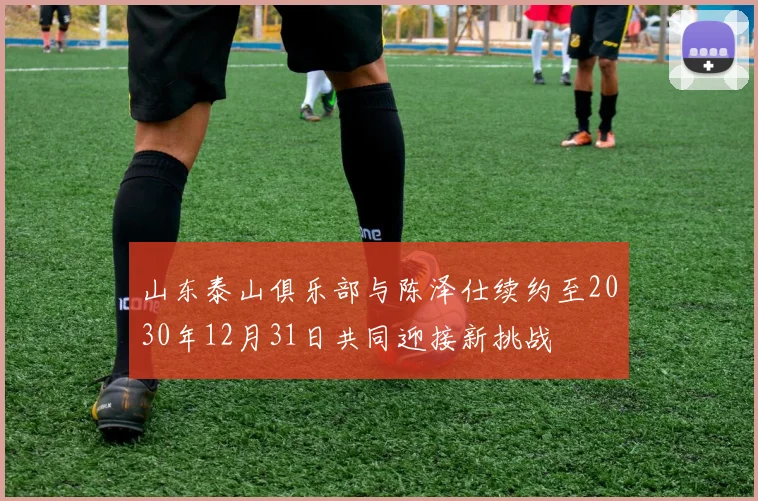 山东泰山俱乐部与陈泽仕续约至2030年12月31日共同迎接新挑战