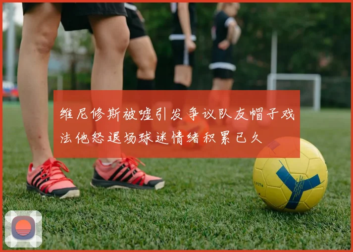 维尼修斯被嘘引发争议队友帽子戏法他怒退场球迷情绪积累已久