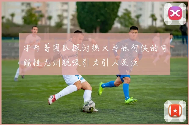 字母哥团队探讨热火与独行侠的可能性无州税吸引力引人关注