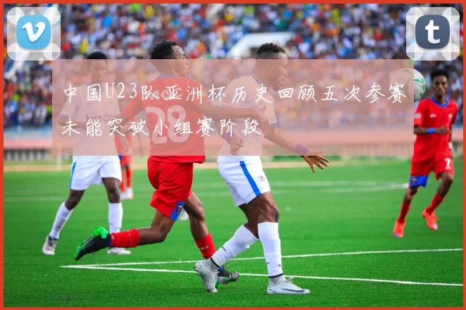 中国U23队亚洲杯历史回顾五次参赛未能突破小组赛阶段