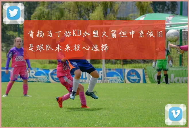 肯扬马丁称KD加盟火箭但申京依旧是球队未来核心选择