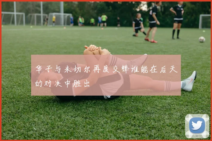 华子与米切尔再度交锋谁能在后天的对决中胜出