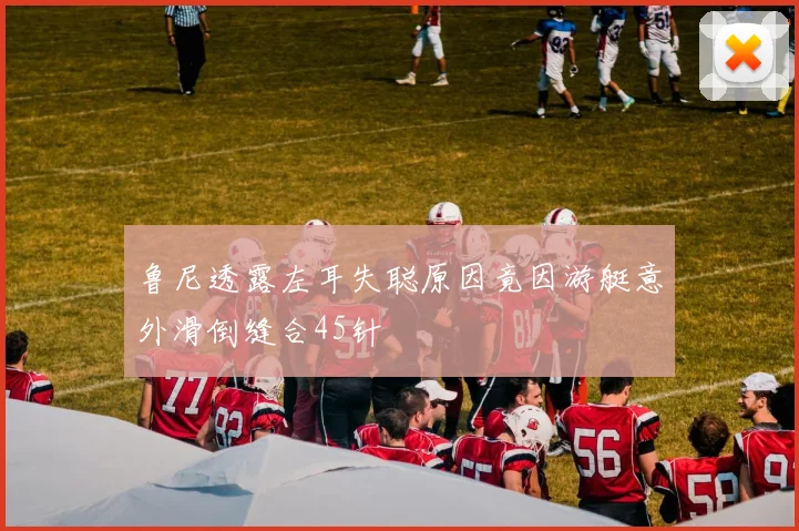 鲁尼透露左耳失聪原因竟因游艇意外滑倒缝合45针