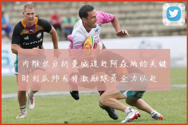 内维尔分析曼城追赶阿森纳的关键时刻瓜帅或将激励球员全力以赴