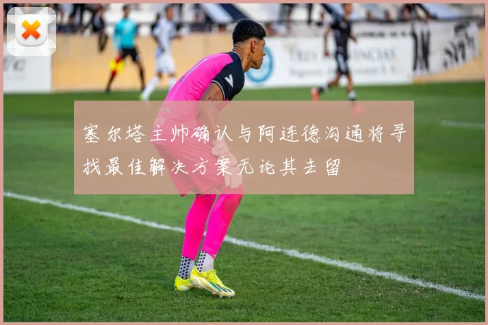 塞尔塔主帅确认与阿连德沟通将寻找最佳解决方案无论其去留