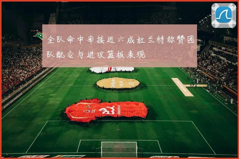 全队命中率接近六成杜兰特称赞团队配合与进攻篮板表现