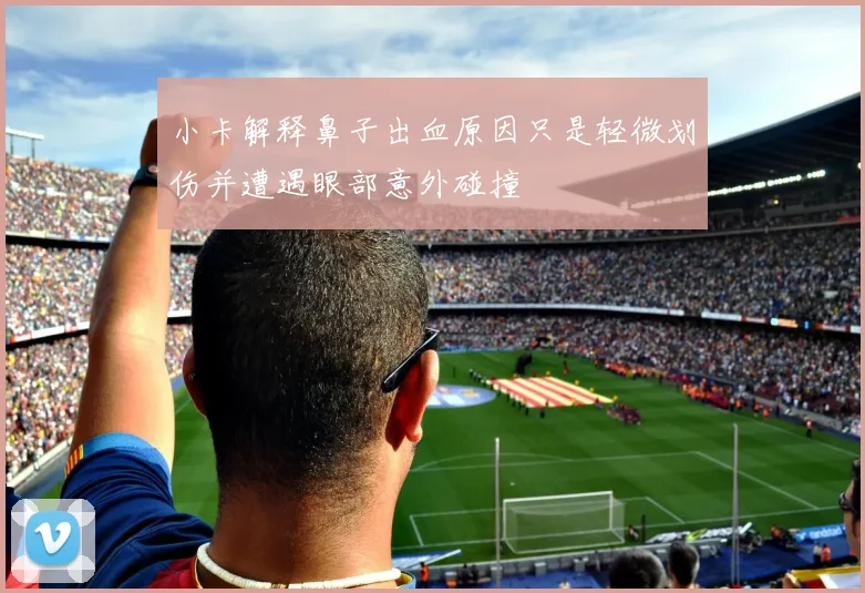 小卡解释鼻子出血原因只是轻微划伤并遭遇眼部意外碰撞