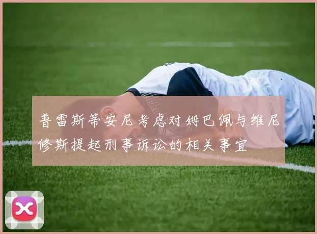 普雷斯蒂安尼考虑对姆巴佩与维尼修斯提起刑事诉讼的相关事宜