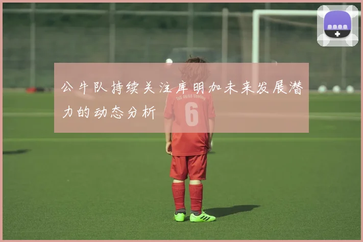 公牛队持续关注库明加未来发展潜力的动态分析