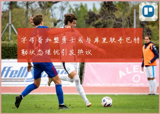 字母哥加盟勇士或与库里联手巴特勒状态堪忧引发热议