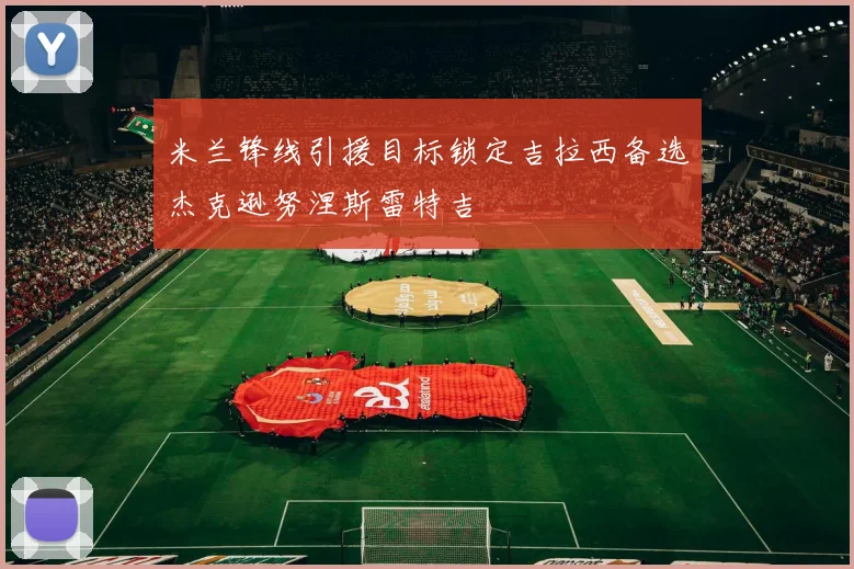 米兰锋线引援目标锁定吉拉西备选杰克逊努涅斯雷特吉