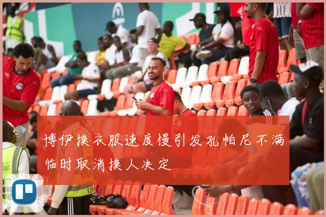 博伊换衣服速度慢引发孔帕尼不满临时取消换人决定