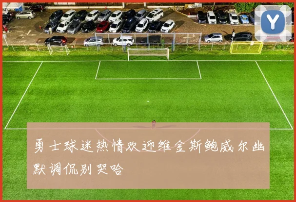 勇士球迷热情欢迎维金斯鲍威尔幽默调侃别哭哈