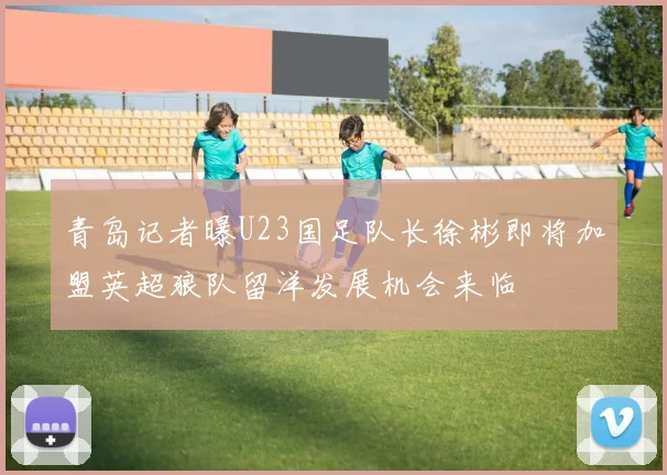 青岛记者曝U23国足队长徐彬即将加盟英超狼队留洋发展机会来临