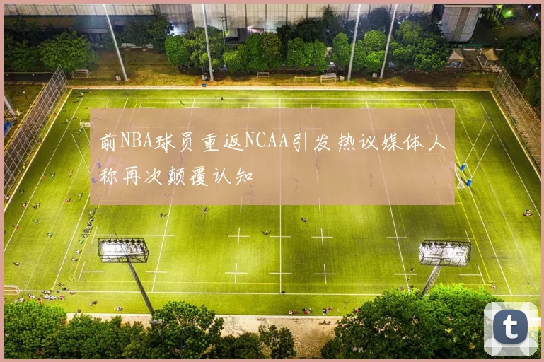 前NBA球员重返NCAA引发热议媒体人称再次颠覆认知