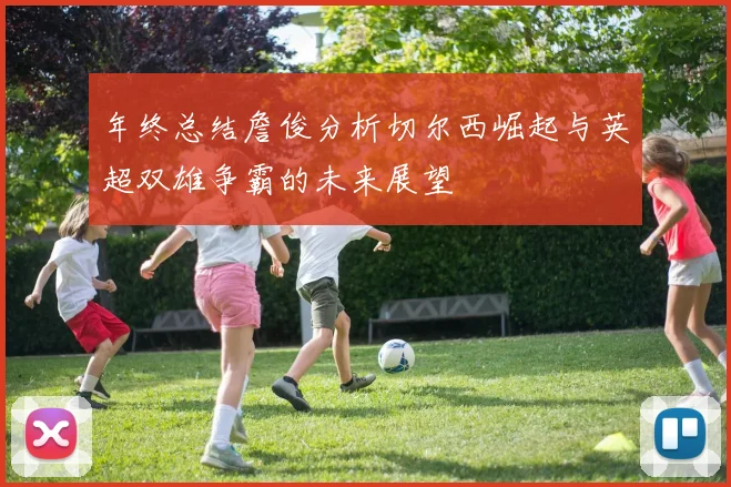 年终总结詹俊分析切尔西崛起与英超双雄争霸的未来展望