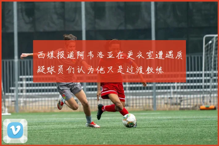 西媒报道阿韦洛亚在更衣室遭遇质疑球员们认为他只是过渡教练