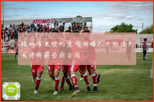 格纳布里续约意向明确已开始谈判或将降薪签新合同