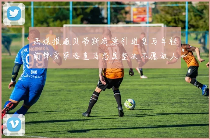 西媒报道贝蒂斯有意引进皇马年轻前锋贡萨洛皇马态度坚决不愿放人
