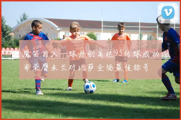 魔笛打入一球并创高达95传球成功率荣膺米兰对比萨全场最佳称号