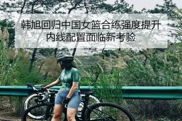 韩旭回归中国女篮合练强度提升 内线配置面临新考验 | eonsports